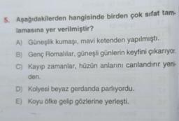 5. Aşağıdakilerden hangisinde birden çok sıfat tam-
lamasına yer verilmiştir?
A) Güneşlik kumaşi, mavi ketenden yapılmıştı.
B) Genç Romalılar, güneşli günlerin keyfini çıkarıyor.
C) Kayip zamanlar, hüzün anlarini canlandırır yeni-
den.
D) Kolyesi beyaz gerdanda parlıyordu.
E) Koyu öfke gelip gözlerine yerleşti.
