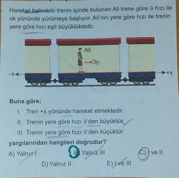 Hareket halindeki trenin içinde bulunan Ali trene göre 9 hızı ile
ok yönünde yürümeye başlıyor. Ali'nin yere göre hızı ile trenin
yere göre hızı eşit büyüklüktedir.
Ali
-X
+X
w
Buna göre;
I. Tren +x yönünde hareket etmektedir.
II. Trenin yere göre hızı I'den büyüktür.
III. Trenin yere göre hızı 9'den küçüktür.
yargılarından hangileri doğrudur?
A) Yalnız1
B Yalnız III
D) Yalnız II
E) Lve III
0
ve II
