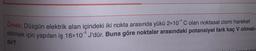 Ornek: Düzgün elektrik alan içindeki iki nokta arasında yükü 2x10*C olan noktasal cismi hareket
ettirmek için yapılan iş 16x10® J'dür. Buna göre noktalar arasındaki potansiyel fark kaç V olmalı-
dir?