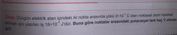 Ornek: Düzgün elektrik alan içindeki iki nokta arasında yükü 2x10*C olan noktasal cismi hareket
ettirmek için yapılan iş 16x10® J'dür. Buna göre noktalar arasındaki potansiyel fark kaç V olmalı-
dir?
