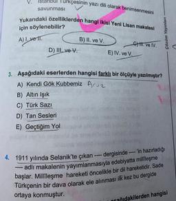 Istanbul Turkçesinin yazı dili olarak benimsenmesini
savunması
Yukarıdaki özelliklerden hangi ikisi Yeni Lisan makalesi
için söylenebilir?
YETT.
D) III. ve V.
Çözüm Yayınları
A) I. vett.
B) II. ve v.
GHH. ve IV.
E) IV. ve V.
3. Aşağıdaki eserlerden hangisi farklı bir ölçüyle yazılmıştır?
A) Kendi Gök Kubbemiz Aruz
B) Altın Işık
C) Türk Sazi
D) Tan Sesleri
E) Geçtiğim Yol
4. 1911 yılında Selanik'te çıkan ---- dergisinde ---- 'in hazırladığı
--- adlı makalenin yayımlanmasıyla edebiyatta milleşme
başlar. Millîleşme hareketi öncelikle bir dil hareketidir. Sade
Türkçenin bir dava olarak ele alınması ilk kez bu dergide
ortaya konmuştur.
ocağıdakilerden hangisi
