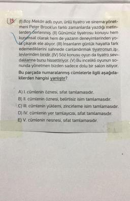 (15. (1) Boş Mekân adlı oyun, ünlü tiyatro ve sinema yönet-
meni Peter Brook'un farklı zamanlarda yazdığı metin-
lerden derlenmiş. (II) Günümüz tiyatrosu konuyu hem
kurumsal olarak hem de yazarın deneyimlerinden yo-
la çıkarak ele alıyor. (II) İnsanların günlük hayatta fark
edemediklerini sahnede canlandırmak tiyatronun iş-
levlerinden biridir. (IV) Söz konusu oyun da tiyatro sev.-
dalilarina bunu hissettiriyor. (V) Bu incelikli oyunun so-
nunda yönetmen bizden sadece dolu bir salon istiyor.
Bu parçada numaralanmış cümlelerle ilgili aşağıda-
kilerden hangisi yanlıştır?
A) I. cümlenin öznesi, sifat tamlamasıdır.
B) II. cümlenin öznesi, belirtisiz isim tamlamasıdır.
C) III. cümlenin yüklemi, zincirleme isim tamlamasıdır.
D) IV. cümlenin yer tamlayıcısı, sifat tamlamasıdır.
E) V. cümlenin nesnesi, sifat tamlamasıdır.