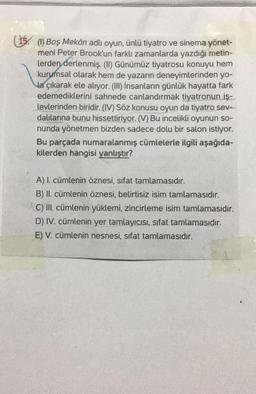 (15. (1) Boş Mekân adlı oyun, ünlü tiyatro ve sinema yönet-
meni Peter Brook'un farklı zamanlarda yazdığı metin-
lerden derlenmiş. (II) Günümüz tiyatrosu konuyu hem
kurumsal olarak hem de yazarın deneyimlerinden yo-
la çıkarak ele alıyor. (II) İnsanların günlük hayatta fark
edemediklerini sahnede canlandırmak tiyatronun iş-
levlerinden biridir. (IV) Söz konusu oyun da tiyatro sev.-
dalilarina bunu hissettiriyor. (V) Bu incelikli oyunun so-
nunda yönetmen bizden sadece dolu bir salon istiyor.
Bu parçada numaralanmış cümlelerle ilgili aşağıda-
kilerden hangisi yanlıştır?
A) I. cümlenin öznesi, sifat tamlamasıdır.
B) II. cümlenin öznesi, belirtisiz isim tamlamasıdır.
C) III. cümlenin yüklemi, zincirleme isim tamlamasıdır.
D) IV. cümlenin yer tamlayıcısı, sifat tamlamasıdır.
E) V. cümlenin nesnesi, sifat tamlamasıdır.
