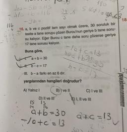 yorsb=lis
4/ +6=116
Stop? = 180.63
2
18
is
116
.4 16. a, b ve c pozitif tam sayı olmak üzere, 30 soruluk bir
364 o teste a tane soruyu çözen Burcu'nun geriye b tane soru-
su kalıyor. Eğer Burcu c tane daha soru çözerse geriye
17 tane sorusu kalıyor.
Buna göre,
*a+b=30
5-c=17
-latc=13
sa tb20 30
b-cal
32
m. b-a farkı en az 6 dir.
yargılarından hangileri doğrudur?
A) Yalnız!
B) I ve II
C) I ve II
SLUTSUDABITNOM
D) Il ve III
1S is
E) I, II ve II
a+b=30
</otc=13
d+c=
a+c=13