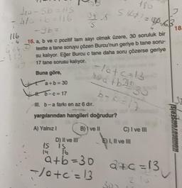 yorsb=lis
4/ +6=116
Stop? = 180.63
2
18
is
116
.4 16. a, b ve c pozitif tam sayı olmak üzere, 30 soruluk bir
364 o teste a tane soruyu çözen Burcu'nun geriye b tane soru-
su kalıyor. Eğer Burcu c tane daha soru çözerse geriye
17 tane sorusu kalıyor.
Buna göre,
*a+b=30
5-c=17
-latc=13
sa tb20 30
b-cal
32
m. b-a farkı en az 6 dir.
yargılarından hangileri doğrudur?
A) Yalnız!
B) I ve II
C) I ve II
SLUTSUDABITNOM
D) Il ve III
1S is
E) I, II ve II
a+b=30
</otc=13
d+c=
a+c=13
