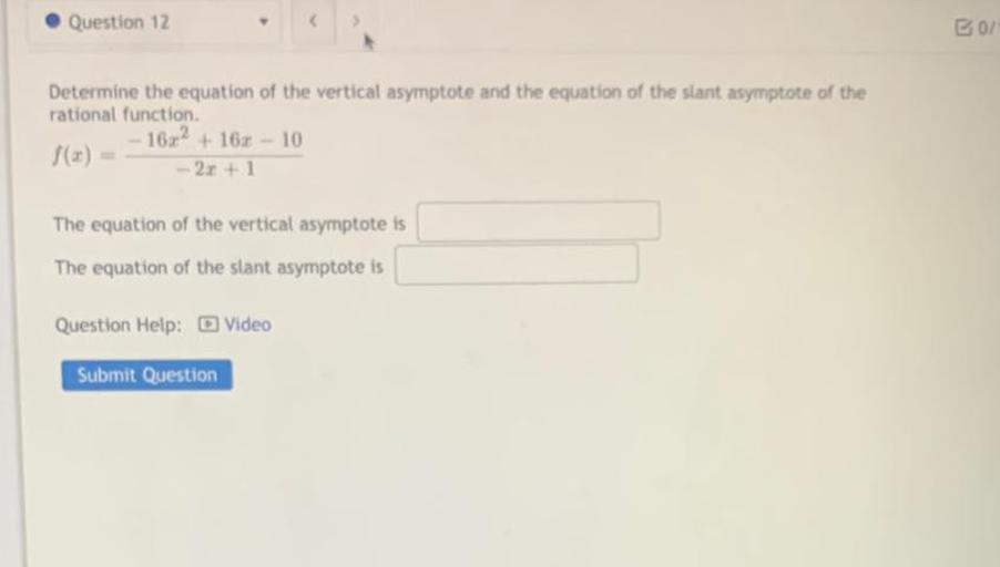 Question 12
B01
Determine the equation of the vertical asymptote and the equation of the slant asymptote of the
rational function.
- 16x2 + 162 - 10
f(x) =
- 2x+1
The equation of the vertical asymptote is
The equation of the slant asymptote is
Question Help: Video
Submit Question