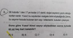 2.
Bir kutuda 1 den 17 ye kadar (17 dahil) doğal sayıların yazılı olduğu
kartlar vardır. Yusuf, bu sayılardan rastgele birini söylediğinde Zehra,
bu sayının kutuda bulunan tam sayı bölenlerini kutudan çıkanyor.
Buna göre Yusuf ikinci sayıyı söyledikten sonra kutuda
en az kaç kart kalabilir?
A) 9
B) 8
C) 7
D) 6
E) 5