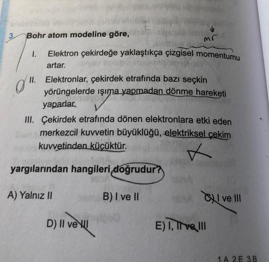 3
Bohr atom modeline göre,
mr
1.
Elektron çekirdeğe yaklaştıkça çizgisel momentumu
artar.
0
II. Elektronlar, çekirdek etrafında bazı seçkin
yörüngelerde ışıma yapmadan dönme hareketi
yaparlar.
III. Çekirdek etrafında dönen elektronlara etki eden
merkezcil 