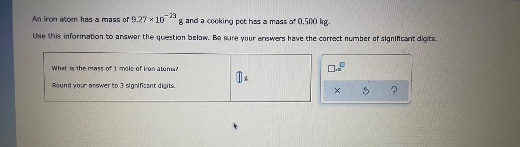 -23
An iron atom has a mass of 9.27 x 10
g and a cooking pot has a mass of 0.500 kg.
Use this information to answer the question below. Be sure your answers have the correct number of significant digits.
What is the mass of 1 mole of iron atoms?
Dx10-
g
Round your answer to 3 significant digits.
x
5
?