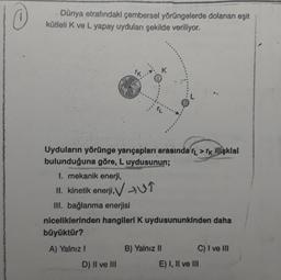 +
Dünya etrafındaki çembersel yörüngelerde dolanan eşit
kütlelik ve L yapay uyduları şekilde veriliyor.
Uyduların yörünge yarıçapları arasında rL > Tk Ilişkisi
bulunduğuna göre, L uydusunun;
1. mekanik enerji,
II. kinetik enerji,V 109
III. bağlanma enerjisi
niceliklerinden hangileri K uydusununkinden daha
büyüktür?
A) Yalnız!
B) Yalnız 11
C) I ve III
D) II ve III
E) I, II ve III