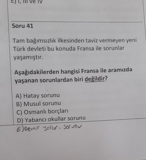 Il ve IV
Soru 41
Tam bağımsızlık ilkesinden taviz vermeyen yeni
Türk devleti bu konuda Fransa ile sorunlar
yaşamıştır.
Aşağıdakilerden hangisi Fransa ile aramızda
yaşanan sorunlardan biri değildir?
A) Hatay sorunu
B) Musul sorunu
C) Osmanlı borçları
D) Yab