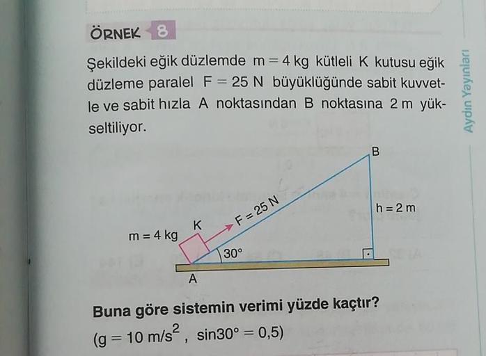 ÖRNEK 8
Şekildeki eğik düzlemde m= 4 kg kütleli K kutusu eğik
düzleme paralel F = 25 N büyüklüğünde sabit kuvvet-
le ve sabit hızla A noktasından B noktasına 2 m yük-
seltiliyor.
Aydın Yayınları
B
h = 2 m
K
F = 25 N
m = 4 kg
30°
A
Buna göre sistemin verimi