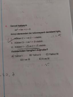 u
4. Gerçel katsayılı
ax2 + bx + c = 0
ikinci dereceden bir bilinmeyenli denklemi için,
Kökleri 2 + i ve 2-i olabilir.
II. Kökleri 3-i ve 1 + 2i olabilir.
III. Kökleri 1-3 ve 2+ v5 olabilir.
ifadelerinden hangileri doğrudur?
A) Yalnız! B) Yalnız 11 C) Yalnız III
D) I ve III E) II ve III
cs?
-40.7