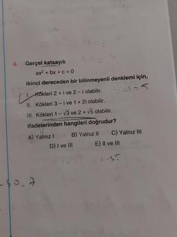 u
4. Gerçel katsayılı
ax2 + bx + c = 0
ikinci dereceden bir bilinmeyenli denklemi için,
Kökleri 2 + i ve 2-i olabilir.
II. Kökleri 3-i ve 1 + 2i olabilir.
III. Kökleri 1-3 ve 2+ v5 olabilir.
ifadelerinden hangileri doğrudur?
A) Yalnız! B) Yalnız 11 C) Yalnız III
D) I ve III E) II ve III
cs?
-40.7
