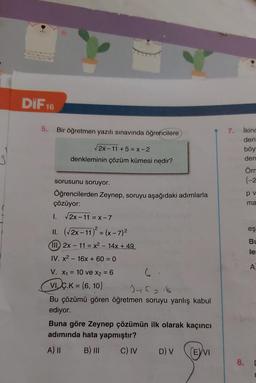 DiF 16
5.
Bir öğretmen yazılı sınavında öğrencilere
2x-11 +5 = X-2
denkleminin çözüm kümesi nedir?
3
7. ikinc
den
böy
den
Öm
{-2
pv
ma
2
eş
BI
le
sorusunu soruyor.
Öğrencilerden Zeynep, soruyu aşağıdaki adımlarla
çözüyor:
I. 2x-11 = X-7
II. (2x-11) = (x-7)2
(III. 2x - 11 = x2 - 14x + 49
IV. x2 - 16x + 60 = 0
V. X1 = 10 ve x2 = 6 6
VIÇ.K = {6, 10}
)
Jehans
Bu çözümü gören öğretmen soruyu yanlış kabul
ediyor.
Buna göre Zeynep çözümün ilk olarak kaçıncı
adımında hata yapmıştır?
A) II B) III C) IV D) V
EVI
A
8.
[