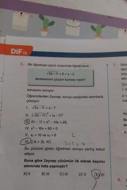 DiF 16
5.
Bir öğretmen yazılı sınavında öğrencilere
2x-11 +5 = X-2
denkleminin çözüm kümesi nedir?
3
7. ikinc
den
böy
den
Öm
{-2
pv
ma
2
eş
BI
le
sorusunu soruyor.
Öğrencilerden Zeynep, soruyu aşağıdaki adımlarla
çözüyor:
I. 2x-11 = X-7
II. (2x-11) = (x-7)2
(III. 2x - 11 = x2 - 14x + 49
IV. x2 - 16x + 60 = 0
V. X1 = 10 ve x2 = 6 6
VIÇ.K = {6, 10}
)
Jehans
Bu çözümü gören öğretmen soruyu yanlış kabul
ediyor.
Buna göre Zeynep çözümün ilk olarak kaçıncı
adımında hata yapmıştır?
A) II B) III C) IV D) V
EVI
A
8.
[
