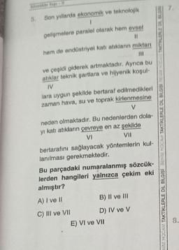 Skokte Yap
5.
Son yıllarda ekonomik ve teknolojik
gelişmelere paralel olarak hem evset
11
hem de endüstriyel katı atıkların miktarı
ve çeşidi giderek artmaktadır. Ayrıca bu
atıklar teknik şartlara ve hijyenik koşul-
IV
lara uygun şekilde bertaraf edilmedikleri
zaman hava, su ve toprak kirlenmesine
v
neden olmaktadır. Bu nedenlerden dola-
yı katı atıkların çevreye en az şekilde
VI
bertarafını sağlayacak yöntemlerin kul-
lanılması gerekmektedir.
Bu parçadaki numaralanmış sözcük-
lerden hangileri yalnızca çekim eki
almıştır?
VIN HOCAM TAKTIKLERLE DİL BİLGİSİ BENİM HOCAM TAKTIKLERLE DİL BİLGİSİ ATAKTILERLE OIL BILGIS
VII
A) I ve II
B) II ve III
C) III ve VII D) IV ve V
E) VI ve VII
8.