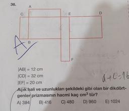 1
36.
3
A
1
C
1
E
D
B
F
a+0-16
|AB| = 12 cm
CDI = 32 cm
|EF| = 20 cm
Açık hali ve uzunlukları şekildeki gibi olan bir dikdört-
genler prizmasının hacmi kaç cm3 tür?
A) 384 B) 416
C) 480
D) 960 E) 1024
