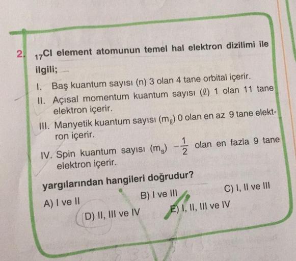 2. 17Cl element atomunun temel hal elektron dizilimi ile
ilgili;
1. Baş kuantum sayısı (n) 3 olan 4 tane orbital içerir.
II. Açısal momentum kuantum sayısı (l) 1 olan 11 tane
elektron içerir.
III. Manyetik kuantum sayısı (m) 0 olan en az 9 tane elekt-
ron 