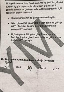 Bir iş yerinde saat başı ücret alan Arif ve Berk'in çalışma
süreleri üç gün boyunca incelenmiştir. Bu iki kişinin
çalışma süreleri ve gün sonunda aldıkları ücretlerle ilgili
aşağıdaki bilgiler verilmiştir.
• Ilk gün her ikisinin de çalışma süreleri eşittir.
• İkinci gün Arif ilk güne göre 1 saat daha az çalışıp
64 TL, Berk ise ilk güne göre 2 saat daha az
çalışıp 49 TL almıştır.
Üçüncü gün Arif ilk güne göre 2 saat daha az,
Berk ise ilk güne göre 1 saat daha az çalışmış ve
ikisi de 56 TL almıştır.
23. Buna göre, Arif'in saat başına aldığı ücret kaç
TL'dir?
A) 4
B) 6
bro
D) 10
E) 12
