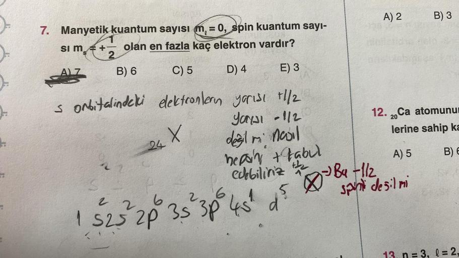 A) 2
B) 3
7. Manyetik kuantum sayısı m, = 0, spin kuantum sayı-
Si m = + olan en fazla kaç elektron vardır?
2
C) 5 D) 4
B) 6
E) 3
s orbitalindeki dektconlern yarisi +1/2
Yanal -1/2
20
12. 2. Ca atomunu
lerine sahip ka
X
24
degil in nooil
heppin tabul
edebi