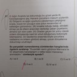 37. (1) Işığın Anadolu'ya dokunduğu bu güzel yerde ilk
karşılaşacağınız şey, Harranlı çocukların masum yüzleridir.
(II) Gölgenin ve ışığın uyumunu yakalamaya çalıştığınız
sirada, küçük bir çocuğun size yolun kenarından el
salladığını görürsünüz. (III) Irmakta tuttuğu balığı, elindeki
elmayı ya da otların arasından derlediği yaban çiçeklerini,
almanız için size uzatır. (IV) Oradan geçen bir yolcu olarak
onların dünyasında nasıl bir umut olduğunuzu bütünüyle
bilemezsiniz. (V) Gezileriniz sırasında böyle çocuklara
rastladınız mı onların gönlünü almayı, çocuk dünyalarına
dokunmayı unutmayın.
Bu parçadaki numaralanmış cümlelerden hangilerinde
ögelerin sıralanışı "Duvardaki resmi görünce Marmaris'te
bir akşamüstü karşılaştığım o nefes kesici manzarayı
anımsadım." cümlesiyle aynıdır?
A) I ve II
B) I ve III
C) II ve III
D) II ve v
E) IV ve v