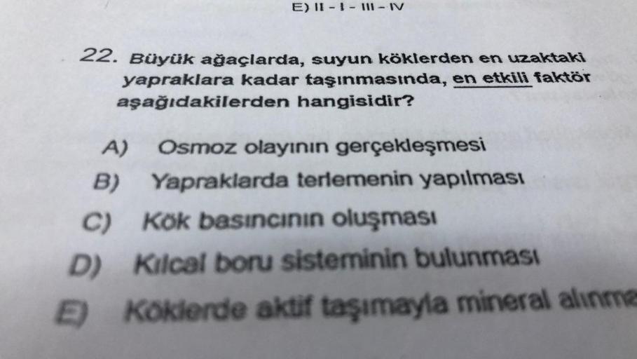 E) II - I - III - IV
22. Büyük ağaçlarda, suyun köklerden en uzaktaki
yapraklara kadar taşınmasında, en etkili faktör
aşağıdakilerden hangisidir?
A) Osmoz olayının gerçekleşmesi
B) Yapraklarda terlemenin yapılması
C) Kok basıncının oluşması
D) Kilcal boru