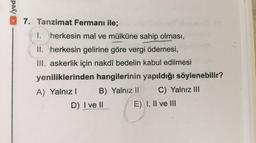 /yed
7. Tanzimat Fermanı ile;
1 I. herkesin mal ve mülküne sahip olması,
II. herkesin gelirine göre vergi ödemesi,
III. askerlik için nakdî bedelin kabul edilmesi
yeniliklerinden hangilerinin yapıldığı söylenebilir?
A) Yalnız! B) Yalnız 11 C) Yalnız III
D) I ve II E) I, II ve III
