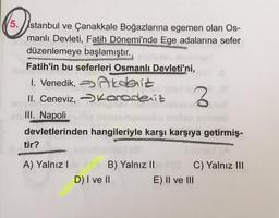 5. Istanbul ve Çanakkale Boğazlarına egemen olan Os-
manlı Devleti, Fatih Dönemi'nde Ege adalarına sefer
düzenlemeye başlamıştır.
Fatih'in bu seferleri Osmanlı Devleti'ni,
1. Venedik, teenit
II. Ceneviz, > Karadeniz
III. Napoli
devletlerinden hangileriyle karşı karşıya getirmiş-
tir?
2
A) Yalnız !
B) Yalnız II C) Yalnız III
D) I ve II
E) II ve III