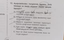 ulastik
isinde
12. Aşağıdakilerden hangisinde aşınma, ünlü
türemesi ve ünsüz düşmesi olayları gerçek-
leşmiştir?
A) Cumartesi günleri Dixçik dostumla utaeik bir
mekânda sohbet ederiz.
B) Kısacık bir konuşma yapıp derslerimizi nasıl
işleyeceğini anlattı.
C) Saçlarım seyrelirken taramaya başlamışım
lavanta çiçeği kokan kederlerin saçlarını.
D) Falcı, kadın, düpedüz yalan söylüyor, ayrılık
denen şey ancak ölünce gelir bize
E) Niçin bir öfkeli bulutun karşısında duran bir
rüzgâr değilsin?
176