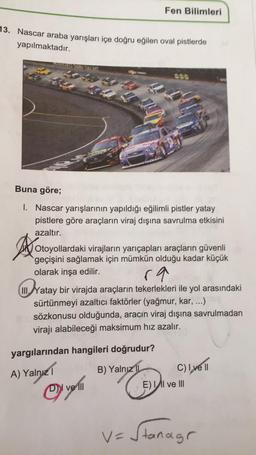 Fen Bilimleri
13. Nascar araba yarışları içe doğru eğilen oval pistlerde
yapılmaktadır.
SUSHI
Buna göre;
1. Nascar yarışlarının yapıldığı eğilimli pistler yatay
pistlere göre araçların viraj dışına savrulma etkisini
azaltır.
A
ra
Yatay bir virajda araçların tekerlekleri ile yol arasındaki
Otoyollardaki virajların yarıçapları araçların güvenli
geçişini sağlamak için mümkün olduğu kadar küçük
olarak inşa edilir.
III.
sürtünmeyi azaltıcı faktörler (yağmur, kar, ...)
sözkonusu olduğunda, aracın viraj dışına savrulmadan
virajı alabileceği maksimum hız azalır.
yargılarından hangileri doğrudur?
B) Yalnız
Cliye 1
A) Yalnız 1
E) Il ve III
i
DY ve III
v=Stanagr
