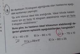 1 M
8. Bir diyetisyen 70 kilogram ağırlığında olan hastasına aşağı-
daki açıklamayı yapmıştır.
“Şu anki kilonuz ideal kilo aralığında. İdeal kiloda kalabil-
meniz için en fazla 15 kilogram alabilirsiniz veya en fazla
5 kilogram verebilirsiniz."
C
ru
Buna göre, bu hastanın ideal kilosunun alabileceği de-
ğerleri gösteren eşitsizlik aşağıdakilerden hangisidir?
A) Ix - 65 s 20 B) [x - 80 = 15 C) x - 75 < 10
20
D) [x - 70155 E) IX - 60 25