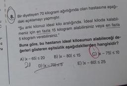 1 M
8. Bir diyetisyen 70 kilogram ağırlığında olan hastasına aşağı-
daki açıklamayı yapmıştır.
“Şu anki kilonuz ideal kilo aralığında. İdeal kiloda kalabil-
meniz için en fazla 15 kilogram alabilirsiniz veya en fazla
5 kilogram verebilirsiniz."
C
ru
Buna göre, bu hastanın ideal kilosunun alabileceği de-
ğerleri gösteren eşitsizlik aşağıdakilerden hangisidir?
A) Ix - 65 s 20 B) [x - 80 = 15 C) x - 75 < 10
20
D) [x - 70155 E) IX - 60 25
