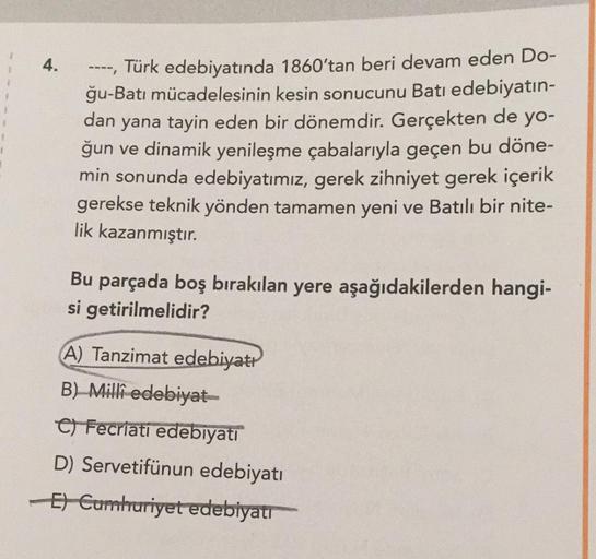 4.
----, Türk edebiyatında 1860'tan beri devam eden Do-
ğu-Batı mücadelesinin kesin sonucunu Batı edebiyatın-
dan yana tayin eden bir dönemdir. Gerçekten de yo-
ğun ve dinamik yenileşme çabalarıyla geçen bu döne-
min sonunda edebiyatımız, gerek zihniyet ge