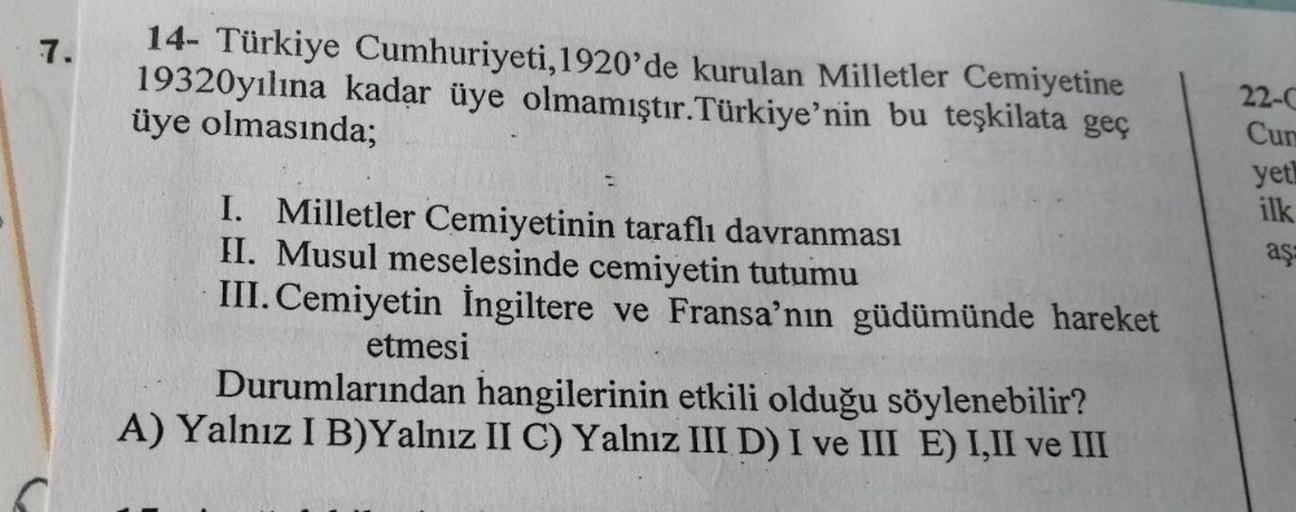 7.
14- Türkiye Cumhuriyeti, 1920'de kurulan Milletler Cemiyetine
19320yılına kadar üye olmamıştır. Türkiye'nin bu teşkilata geç
üye olmasında;
22-0
Cun
yet!
ilk
aş
I. Milletler Cemiyetinin taraflı davranması
II. Musul meselesinde cemiyetin tutumu
III. Cemi