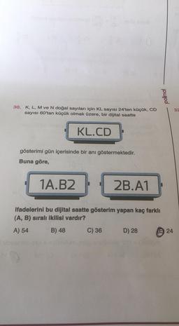 powod
30. K, L, M ve N doğal sayıları için KL sayısı 24'ten küçük, CD
sayısı 60'tan küçük olmak üzere, bir dijital saatte
32
KL.CD
gösterimi gün içerisinde bir anı göstermektedir.
Buna göre,
1A.B2
2B.A1
ifadelerini bu dijital saatte gösterim yapan kaç farklı
(A, B) sirali ikilisi vardır?
A) 54
B) 48
C) 36
D) 28
CD
24
