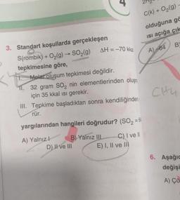 4
C(k) + O2(g)
olduğuna ga
Isi açığa
çık
B
AH = -70 kka
A)
-64
3. Standart koşullarda gerçekleşen
S(rombik) + O2(g) → SO2(g)
tepkimesine göre,
Molar oluşum tepkimesi değildir.
11. 32 gram SO2 nin elementlerinden oluşm
için 35 kkal isi gerekir.
III. Tepkime başladıktan sonra kendiliğinden
rür.
CHU
yargılarından hangileri doğrudur? (SO2 = 64
A) Yalnız!
B) Yalnız III
C) I ve II
D) II ve III
E) I, II ve II
6. Aşağı
değişi
A) Çö