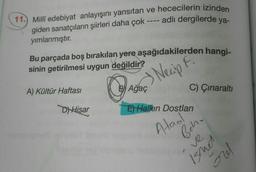11.) Millî edebiyat anlayışını yansıtan ve hececilerin izinden
giden sanatçıların şiirleri daha çok ---- adlı dergilerde ya-
yımlanmıştır.
Bu parçada boş bırakılan yere aşağıdakilerden hangi-
sinin getirilmesi uygun değildir?
A) Kültür Haftası
Das Necip .
C) Çınaralti
D) Hisar
E) Halkın Dostlari
Ataol
Behr
ve
Isnes
mo
