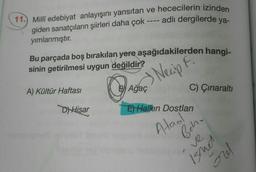 11.) Millî edebiyat anlayışını yansıtan ve hececilerin izinden
giden sanatçıların şiirleri daha çok ---- adlı dergilerde ya-
yımlanmıştır.
Bu parçada boş bırakılan yere aşağıdakilerden hangi-
sinin getirilmesi uygun değildir?
A) Kültür Haftası
Das Necip .
C) Çınaralti
D) Hisar
E) Halkın Dostlari
Ataol
Behr
ve
Isnes
mo
