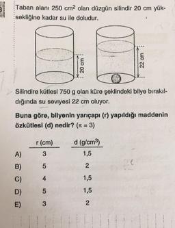 Taban alanı 250 cm2 olan düzgün silindir 20 cm yük-
sekliğine kadar su ile doludur.
20 cm
22 cm
Silindire kütlesi 750 g olan küre şeklindeki bilye bırakıl-
dığında su seviyesi 22 cm oluyor.
Buna göre, bilyenin yarıçapı (r) yapıldığı maddenin
özkütlesi (d) nedir? (r = 3)
r (cm)
d (g/cm3)
A)
3
1,5
B)
5
2
C)
4
1,5
D)
5
1,5
E)
3
2