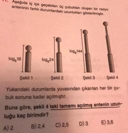 Aşağıda iç içe geçebilen üç çubuktan oluşan bir radyo
anteninin farklı durumlardaki uzunlukları gösterilmiştir.
logg144
log.16
log 24
Şekil 1
Şekil 2
Şekil 3
Şekil 4
Yukarıdaki durumlarda yuvasından çıkarılan her bir çu-
buk sonuna kadar açılmıştır.
Buna göre, şekil 4 teki tamamı açılmış antenin uzun-
luğu kaç birimdir?
C) 2,5
E) 3,6
B) 2,4
D) 3
A) 2