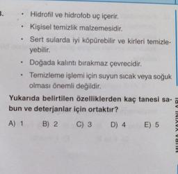 B.
.
Hidrofil ve hidrofob uç içerir.
Kişisel temizlik malzemesidir.
Sert sularda iyi köpürebilir ve kirleri temizle-
yebilir.
Doğada kalıntı bırakmaz çevrecidir.
Temizleme işlemi için suyun sıcak veya soğuk
olması önemli değildir.
Yukarıda belirtilen özelliklerden kaç tanesi sa-
bun ve deterjanlar için ortaktır?
A) 1
B) 2
C) 3
D) 4
E) 5
lav INIAVA VOTIV