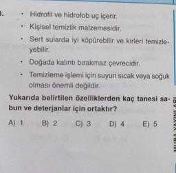 B.
.
Hidrofil ve hidrofob uç içerir.
Kişisel temizlik malzemesidir.
Sert sularda iyi köpürebilir ve kirleri temizle-
yebilir.
Doğada kalıntı bırakmaz çevrecidir.
Temizleme işlemi için suyun sıcak veya soğuk
olması önemli değildir.
Yukarıda belirtilen özelliklerden kaç tanesi sa-
bun ve deterjanlar için ortaktır?
A) 1
B) 2
C) 3
D) 4
E) 5
lav INIAVA VOTIV
