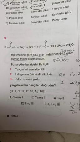 Primer
A) sekonder alkol
Sekonder alk
B) Sekonder alkol
Primer alkol
Tersiyer alkol
C) Primer alkol
Sekonder alkol
Sekonder alkol
D) Primer alkol
Tersiyer alkol
Primer alkol
E) Tersiyer alkol
Sekonder alkol
9.
co
O
O
II
II
R-C-H+ 2Ag+ + 2OH-R--OH + 2Ag + 2H2O
0.6 mol
tepkimesine göre 13,2 gram aldehitten 64,8 gram
gümüş metali oluşmaktadır.
lun46
10
Buna göre bu aldehit ile ilgili,
1. Yaygın adı asetaldehit’tir.
II. İndirgenme ürünü etil alkoldür. 0,6 13,2
III. Keton izomeri yoktur.
1
229
yargılarından hangileri doğrudur?
(H: 1, C: 12, 0:16, Ag: 108)
A) Yalnız!
B) Yalnız III
C) I ve 11
D) II ve III
E) I, II ve III
1321
KİMYA