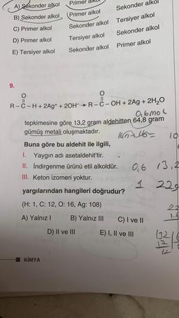 Primer
A) sekonder alkol
Sekonder alk
B) Sekonder alkol
Primer alkol
Tersiyer alkol
C) Primer alkol
Sekonder alkol
Sekonder alkol
D) Primer alkol
Tersiyer alkol
Primer alkol
E) Tersiyer alkol
Sekonder alkol
9.
co
O
O
II
II
R-C-H+ 2Ag+ + 2OH-R--OH + 2Ag + 2H2O
0.6 mol
tepkimesine göre 13,2 gram aldehitten 64,8 gram
gümüş metali oluşmaktadır.
lun46
10
Buna göre bu aldehit ile ilgili,
1. Yaygın adı asetaldehit’tir.
II. İndirgenme ürünü etil alkoldür. 0,6 13,2
III. Keton izomeri yoktur.
1
229
yargılarından hangileri doğrudur?
(H: 1, C: 12, 0:16, Ag: 108)
A) Yalnız!
B) Yalnız III
C) I ve 11
D) II ve III
E) I, II ve III
1321
KİMYA
