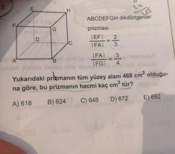 2.
2
E
H
255
F
G
ABCDEFGH dikdörtgenler
prizması
|EF| 2
IFAT 3
D
A
FAI
|FG|
3
4
sney
B
Yukarıdaki prizmanın tüm yüzey alanı 468 cm2 olduğu-
na göre, bu prizmanın hacmi kaç cm tür?
3
E) 692
A) 618
D) 672
B) 624
C) 648