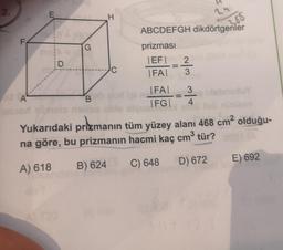 2.
2
E
H
255
F
G
ABCDEFGH dikdörtgenler
prizması
|EF| 2
IFAT 3
D
A
FAI
|FG|
3
4
sney
B
Yukarıdaki prizmanın tüm yüzey alanı 468 cm2 olduğu-
na göre, bu prizmanın hacmi kaç cm tür?
3
E) 692
A) 618
D) 672
B) 624
C) 648
