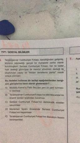 TYT I SOSYAL BİLİMLER
7. Aşa
5. Terakkiperver Cumhuriyet Firkası, kendiliğinden gelişmiş,
iktidarın istemediği, gerçek bir muhalefet partisi olarak
kurulmuşken; Serbest Cumhuriyet Firkası, her ne kadar
halk desteği görmüşse de mevcut yönetimin desteği ile
oluşturulan yapay bir "iktidarı denetleme partisi" olarak
ortaya çıkmıştır.
= =-
Il.
M.
Bu ifadeleri kullanan bir tarihçi aşağıdakilerden hangi-
sini görüşlerine kanıt olarak gösterebilir?
A) Mustafa Kemal'in Fethi Bey'den yeni bir parti kurması-
ni istemesi
B) Terakkiperver Cumhuriyet Fırkası'nın Milli Mücadele'nin
önemli isimleri tarafından kurulması
Nu
sek
AL
C) Serbest Cumhuriyet Firkası'nın demokratik esasları
savunması
D) Menemen isyanı öncesinde Serbest Cumhuriyet
Firkası'nın kapanmasi
E) Terakkiperver Cumhuriyet Firkası'nın liberalizm ilkesini
benimsemesi