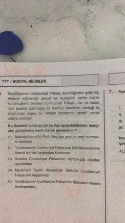 TYT I SOSYAL BİLİMLER
7. Aşa
5. Terakkiperver Cumhuriyet Firkası, kendiliğinden gelişmiş,
iktidarın istemediği, gerçek bir muhalefet partisi olarak
kurulmuşken; Serbest Cumhuriyet Firkası, her ne kadar
halk desteği görmüşse de mevcut yönetimin desteği ile
oluşturulan yapay bir "iktidarı denetleme partisi" olarak
ortaya çıkmıştır.
= =-
Il.
M.
Bu ifadeleri kullanan bir tarihçi aşağıdakilerden hangi-
sini görüşlerine kanıt olarak gösterebilir?
A) Mustafa Kemal'in Fethi Bey'den yeni bir parti kurması-
ni istemesi
B) Terakkiperver Cumhuriyet Fırkası'nın Milli Mücadele'nin
önemli isimleri tarafından kurulması
Nu
sek
AL
C) Serbest Cumhuriyet Firkası'nın demokratik esasları
savunması
D) Menemen isyanı öncesinde Serbest Cumhuriyet
Firkası'nın kapanmasi
E) Terakkiperver Cumhuriyet Firkası'nın liberalizm ilkesini
benimsemesi
