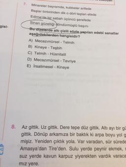 7.
gisi-
Minareler bayramda, kubbeler arifede
Başlar birbirinden dik o dört taştan efede
Edirne'de bir sabah üçüncü şerefede
Sinan güzelliği döndürmüştü başını
Bu dizelerde altı çizili sözle yapılan edebî sanatlar
aşağıdakilerden hangisidir?
A) Mecazımürsel - Telmih
B) Kinaye - Teşbih
C) Telmih - Hüsnitalil
D) Mecazımürsel - Tevriye
E) İrsalimesel - Kinaye
8.
Az gittik. Uz gittik. Dere tepe düz gittik. Altı ayı bir gü
gittik. Dönüp arkamıza bir baktık ki arpa boyu yol g
mişiz. Yeniden çıktık yola. Var varadan, sür sürede
Amasya'dan Tire'den. Sulu yerde peynir ekmek, s
suz yerde kavun karpuz yiyerekten vardık varaca
miz yere.
